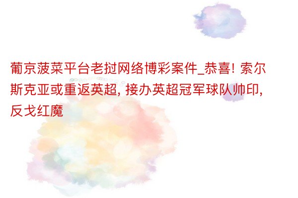 葡京菠菜平台老挝网络博彩案件_恭喜! 索尔斯克亚或重返英超, 接办英超冠军球队帅印, 反戈红魔