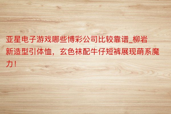 亚星电子游戏哪些博彩公司比较靠谱_柳岩新造型引体恤,玄色袜配牛仔短裤展现萌系魔力!