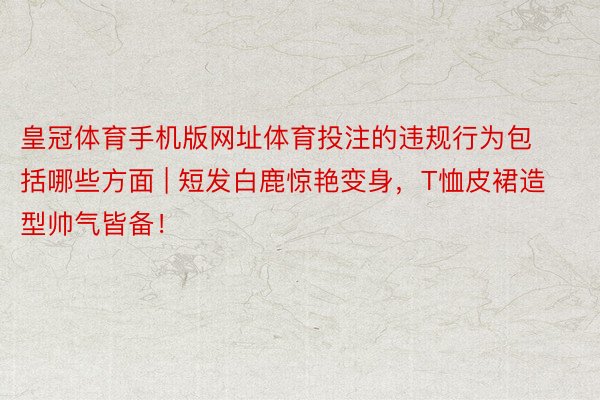 皇冠体育手机版网址体育投注的违规行为包括哪些方面 | 短发白鹿惊艳变身，T恤皮裙造型帅气皆备！