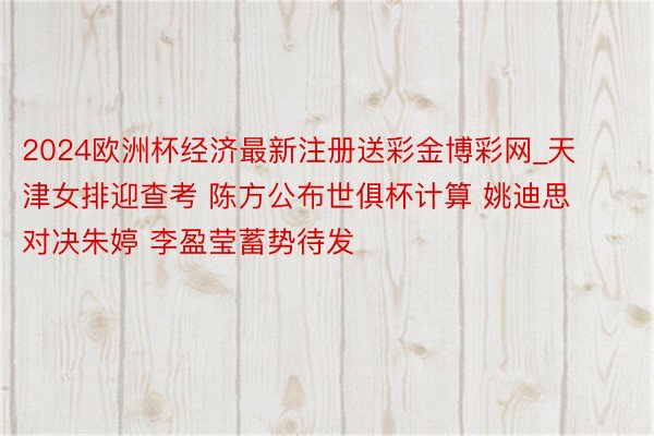 2024欧洲杯经济最新注册送彩金博彩网_天津女排迎查考 陈方公布世俱杯计算 姚迪思对决朱婷 李盈莹蓄势待发