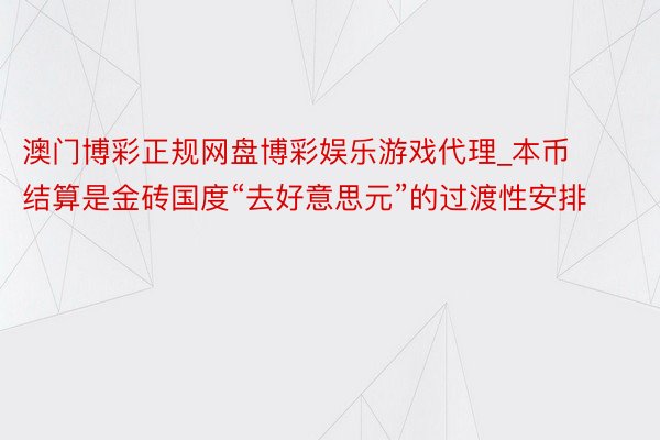 澳门博彩正规网盘博彩娱乐游戏代理_本币结算是金砖国度“去好意思元”的过渡性安排