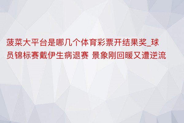 菠菜大平台是哪几个体育彩票开结果奖_球员锦标赛戴伊生病退赛 景象刚回暖又遭逆流