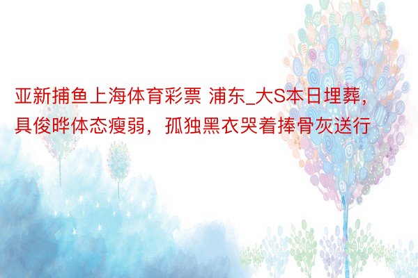 亚新捕鱼上海体育彩票 浦东_大S本日埋葬，具俊晔体态瘦弱，孤独黑衣哭着捧骨灰送行