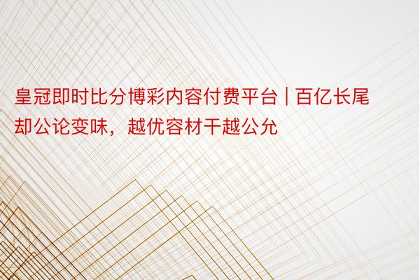 皇冠即时比分博彩内容付费平台 | 百亿长尾却公论变味，越优容材干越公允