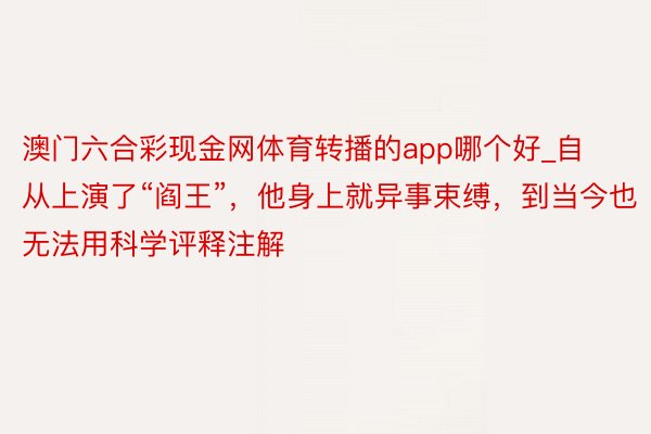 澳门六合彩现金网体育转播的app哪个好_自从上演了“阎王”，他身上就异事束缚，到当今也无法用科学评释注解