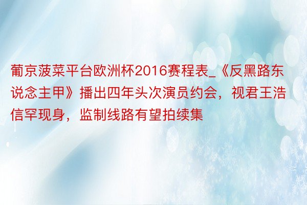 葡京菠菜平台欧洲杯2016赛程表_《反黑路东说念主甲》播出四年头次演员约会，视君王浩信罕现身，监制线路有望拍续集